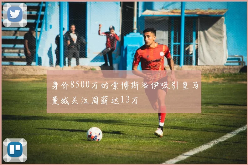 身价8500万的索博斯洛伊吸引皇马曼城关注周薪达13万