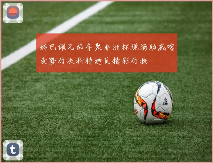 姆巴佩兄弟齐聚非洲杯现场助威喀麦隆对决科特迪瓦精彩对抗