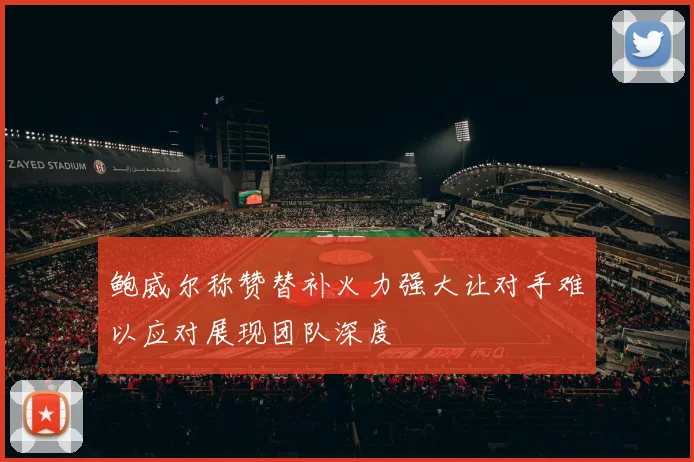 鲍威尔称赞替补火力强大让对手难以应对展现团队深度