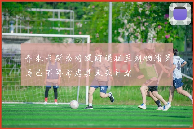 齐米卡斯或将提前退租至利物浦罗马已不再考虑其未来计划