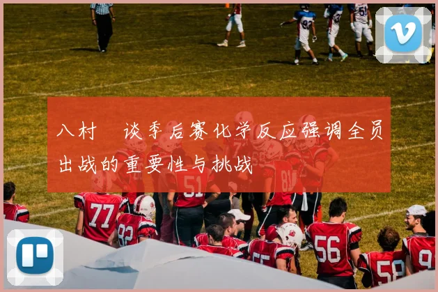 八村塁谈季后赛化学反应强调全员出战的重要性与挑战