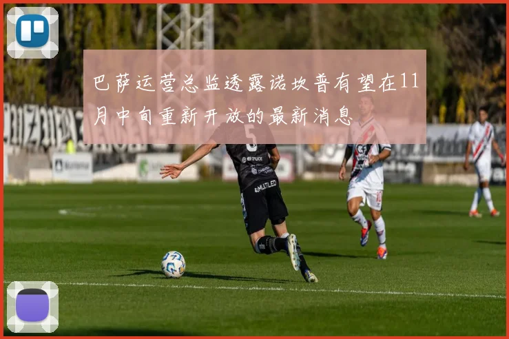 巴萨运营总监透露诺坎普有望在11月中旬重新开放的最新消息