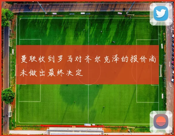 曼联收到罗马对齐尔克泽的报价尚未做出最终决定