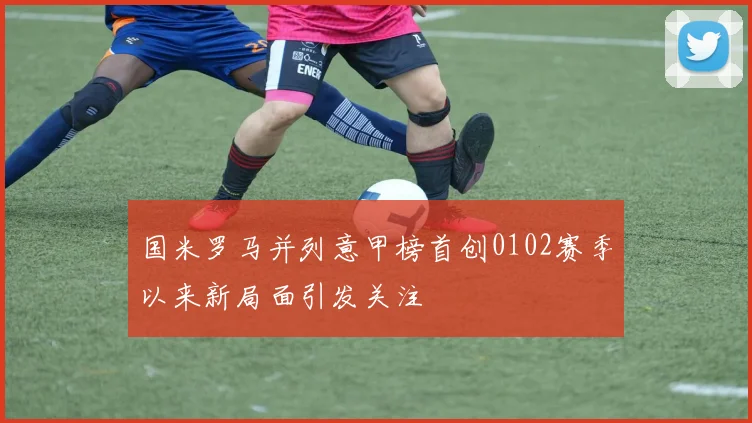 国米罗马并列意甲榜首创0102赛季以来新局面引发关注
