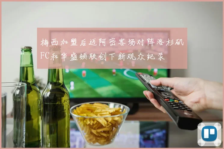 梅西加盟后迈阿密客场对阵洛杉矶FC和华盛顿联创下新观众纪录