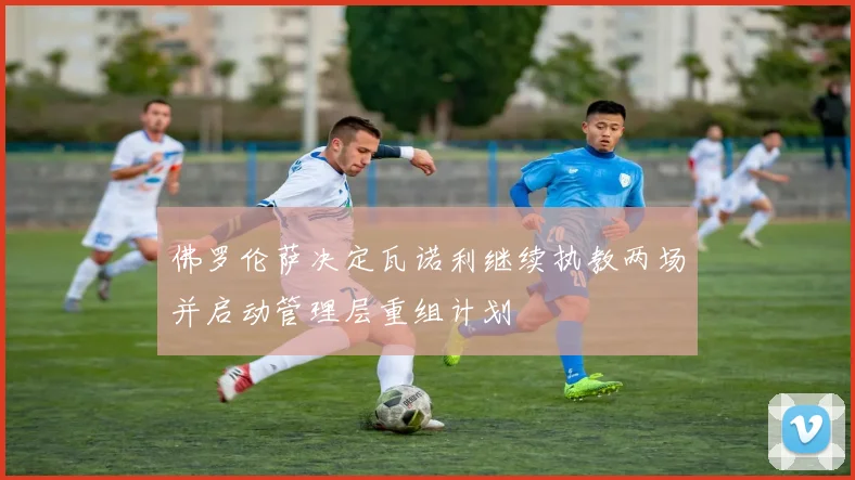 佛罗伦萨决定瓦诺利继续执教两场并启动管理层重组计划
