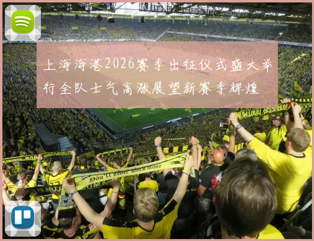 上海海港2026赛季出征仪式盛大举行全队士气高涨展望新赛季辉煌