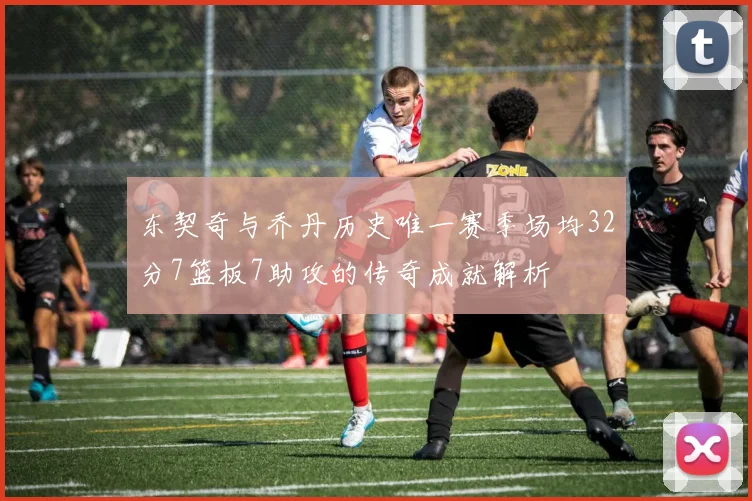 东契奇与乔丹历史唯一赛季场均32分7篮板7助攻的传奇成就解析