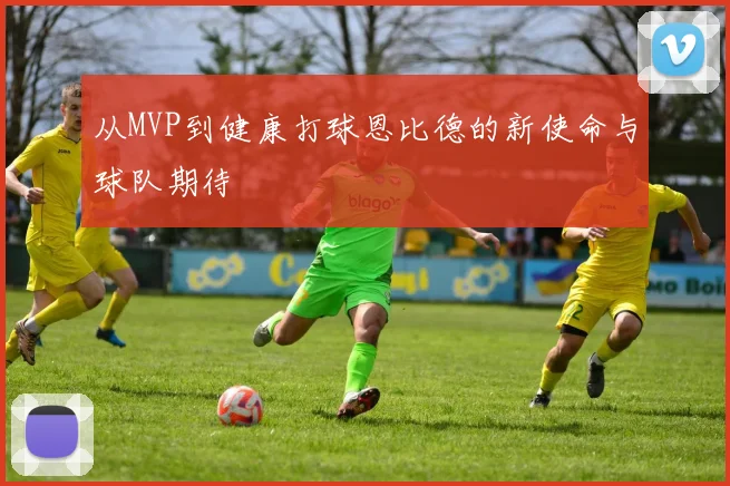 从MVP到健康打球恩比德的新使命与球队期待