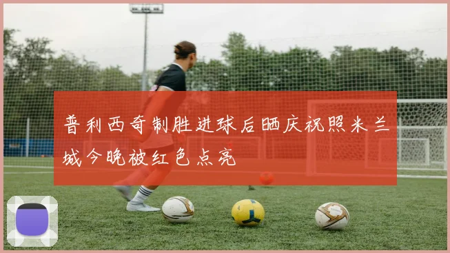 普利西奇制胜进球后晒庆祝照米兰城今晚被红色点亮