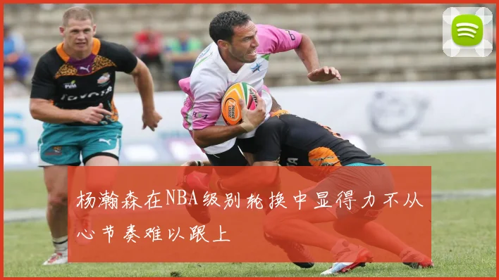 杨瀚森在NBA级别轮换中显得力不从心节奏难以跟上
