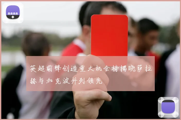 英超前锋创造重大机会榜揭晓萨拉赫与加克波并列领先