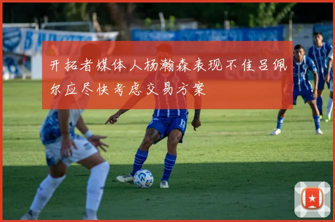 开拓者媒体人杨瀚森表现不佳吕佩尔应尽快考虑交易方案