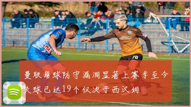 曼联角球防守漏洞显著上赛季至今失球已达19个仅次于西汉姆