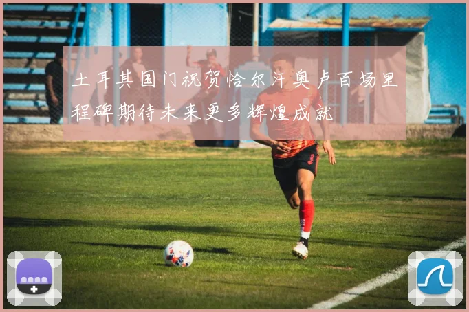 土耳其国门祝贺恰尔汗奥卢百场里程碑期待未来更多辉煌成就