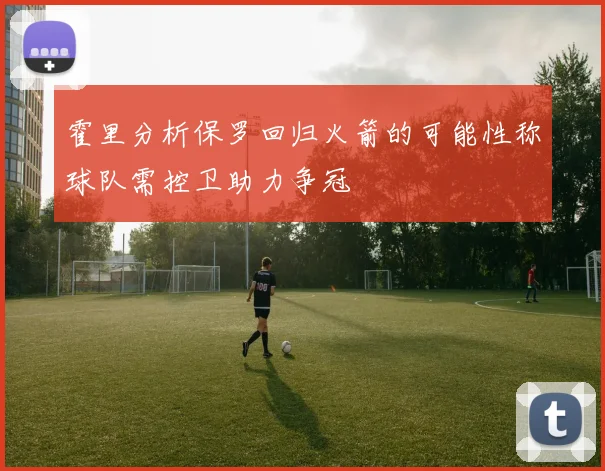 霍里分析保罗回归火箭的可能性称球队需控卫助力争冠