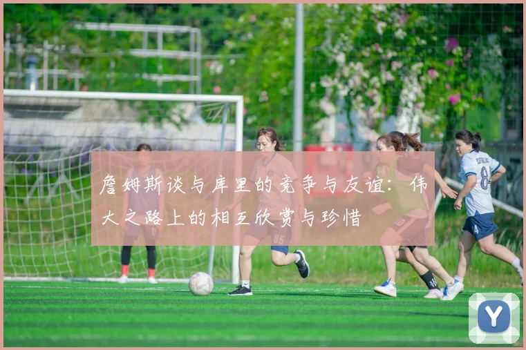詹姆斯谈与库里的竞争与友谊：伟大之路上的相互欣赏与珍惜