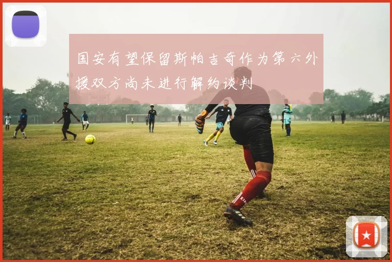 国安有望保留斯帕吉奇作为第六外援双方尚未进行解约谈判