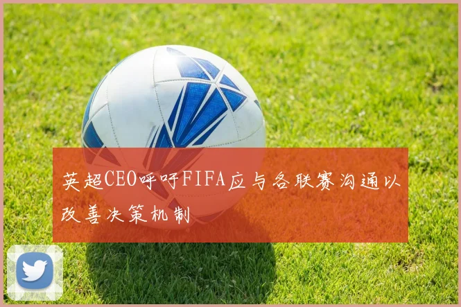 英超CEO呼吁FIFA应与各联赛沟通以改善决策机制