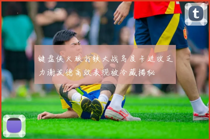 键盘侠火狼打铁大战乌度卡进攻乏力谢泼德高效表现被冷藏揭秘