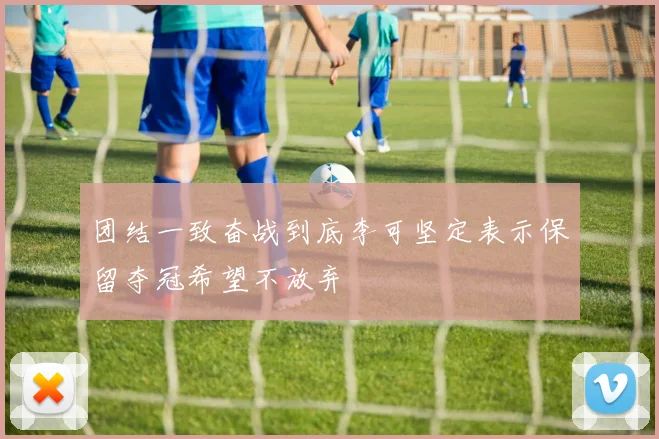 团结一致奋战到底李可坚定表示保留夺冠希望不放弃
