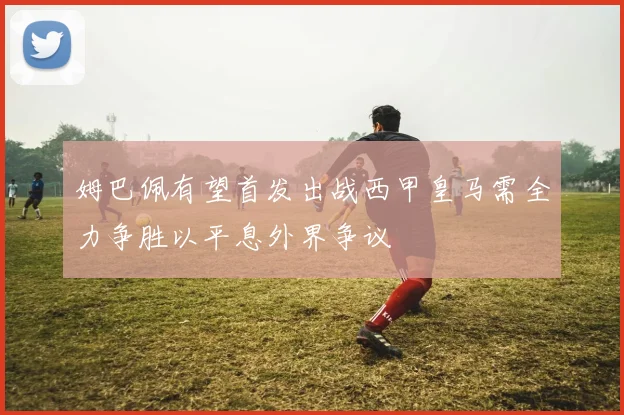 姆巴佩有望首发出战西甲皇马需全力争胜以平息外界争议