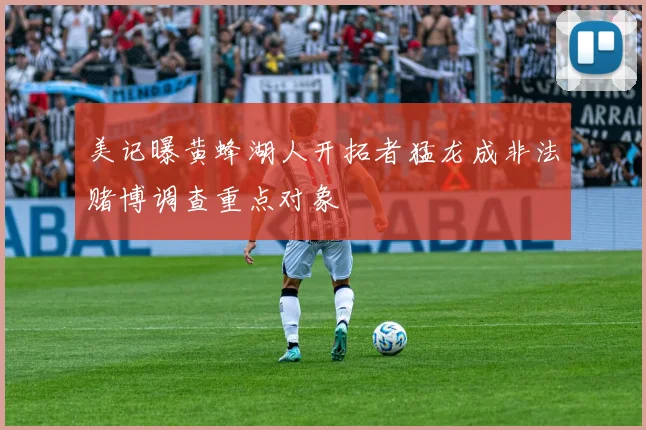 美记曝黄蜂湖人开拓者猛龙成非法赌博调查重点对象