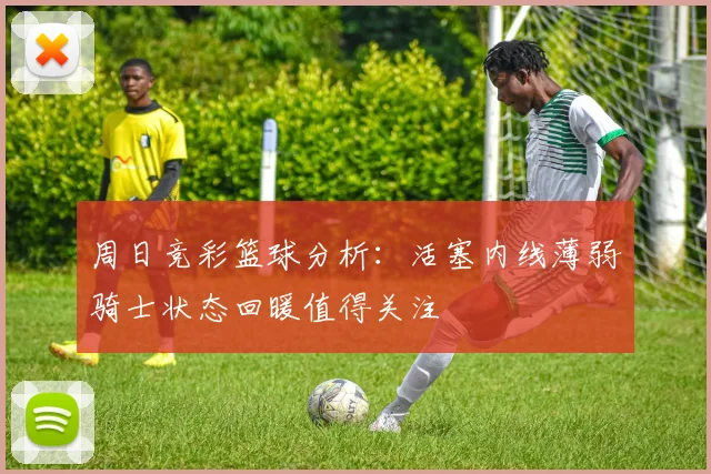 周日竞彩篮球分析：活塞内线薄弱骑士状态回暖值得关注