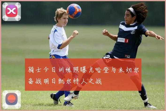 骑士今日训练照曝光哈登与米切尔备战明日凯尔特人之战