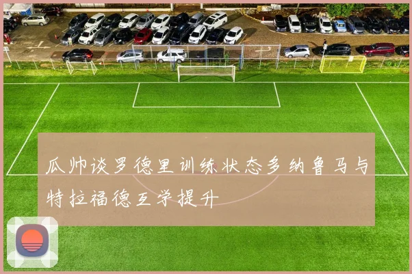 瓜帅谈罗德里训练状态多纳鲁马与特拉福德互学提升