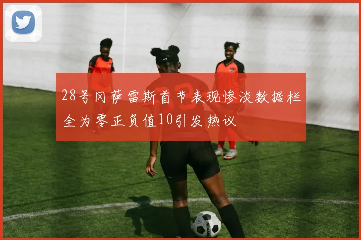 28号冈萨雷斯首节表现惨淡数据栏全为零正负值10引发热议